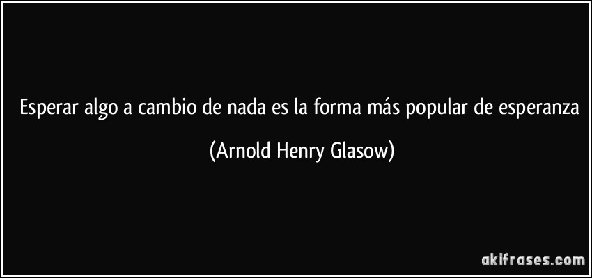 Esperar algo a cambio de nada es la forma más popular de esperanza (Arnold Henry Glasow)