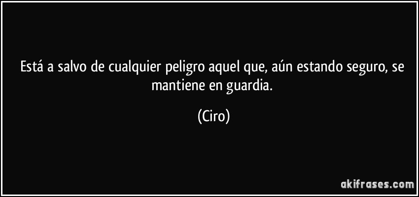 Está a salvo de cualquier peligro aquel que, aún estando seguro, se mantiene en guardia. (Ciro)