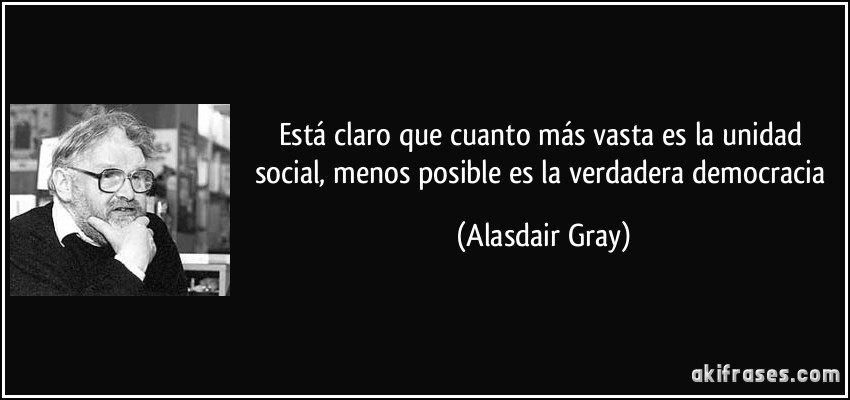 Está claro que cuanto más vasta es la unidad social, menos posible es la verdadera democracia (Alasdair Gray)