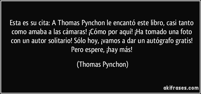 Esta es su cita: A Thomas Pynchon le encantó este libro, casi tanto como amaba a las cámaras! ¡Cómo por aquí! ¡Ha tomado una foto con un autor solitario! Sólo hoy, ¡vamos a dar un autógrafo gratis! Pero espere, ¡hay más! (Thomas Pynchon)