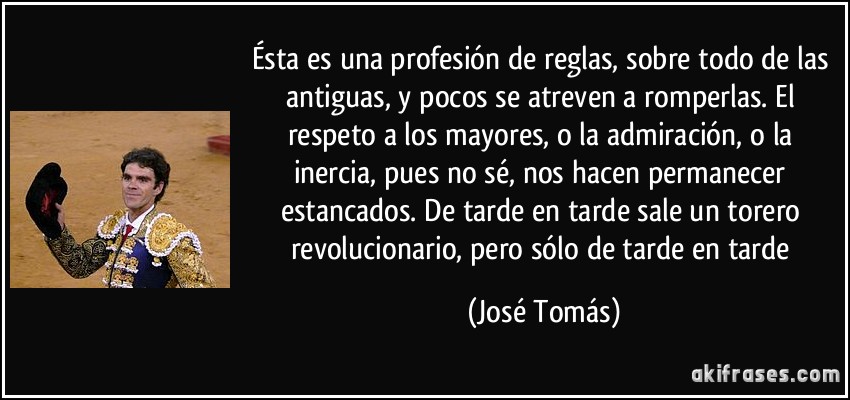 Ésta es una profesión de reglas, sobre todo de las antiguas, y pocos se atreven a romperlas. El respeto a los mayores, o la admiración, o la inercia, pues no sé, nos hacen permanecer estancados. De tarde en tarde sale un torero revolucionario, pero sólo de tarde en tarde (José Tomás)