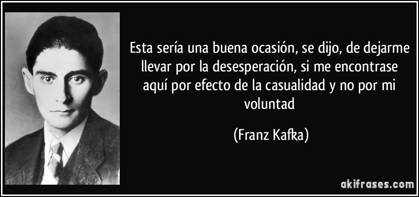 Esta sería una buena ocasión, se dijo, de dejarme llevar por la desesperación, si me encontrase aquí por efecto de la casualidad y no por mi voluntad (Franz Kafka)