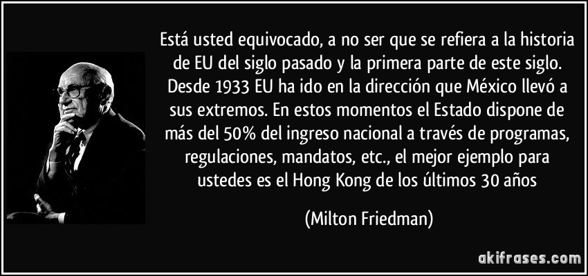 está usted equivocado, a no ser que se refiera a la historia de EU del siglo pasado y la primera parte de este siglo. Desde 1933 EU ha ido en la dirección que México llevó a sus extremos. En estos momentos el Estado dispone de más del 50% del ingreso nacional a través de programas, regulaciones, mandatos, etc., el mejor ejemplo para ustedes es el Hong Kong de los últimos 30 años (Milton Friedman)