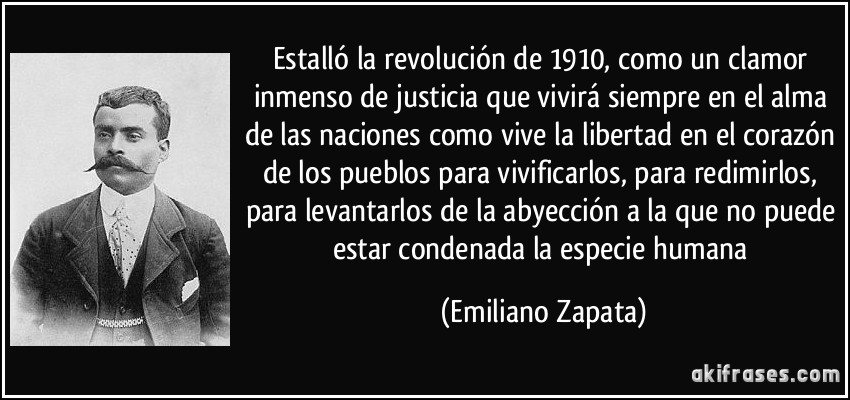 Estalló la revolución de 1910, como un clamor inmenso de justicia que vivirá siempre en el alma de las naciones como vive la libertad en el corazón de los pueblos para vivificarlos, para redimirlos, para levantarlos de la abyección a la que no puede estar condenada la especie humana (Emiliano Zapata)