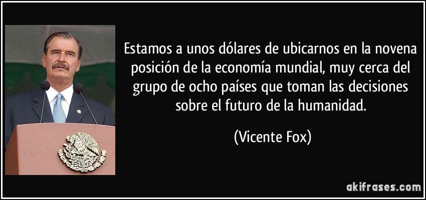 Estamos a unos dólares de ubicarnos en la novena posición de la economía mundial, muy cerca del grupo de ocho países que toman las decisiones sobre el futuro de la humanidad. (Vicente Fox)