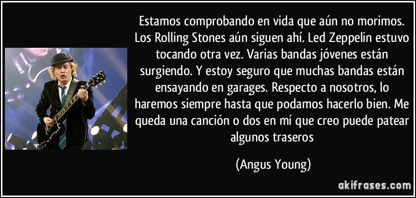 Estamos comprobando en vida que aún no morimos. Los Rolling Stones aún siguen ahí. Led Zeppelin estuvo tocando otra vez. Varias bandas jóvenes están surgiendo. Y estoy seguro que muchas bandas están ensayando en garages. Respecto a nosotros, lo haremos siempre hasta que podamos hacerlo bien. Me queda una canción o dos en mí que creo puede patear algunos traseros (Angus Young)