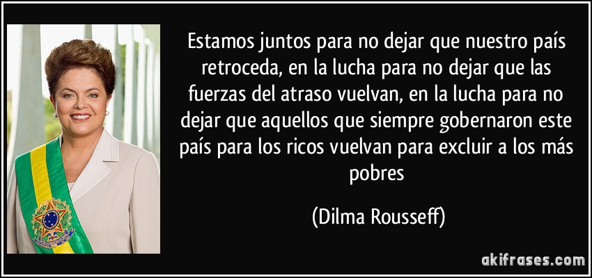 Estamos juntos para no dejar que nuestro país retroceda, en la lucha para no dejar que las fuerzas del atraso vuelvan, en la lucha para no dejar que aquellos que siempre gobernaron este país para los ricos vuelvan para excluir a los más pobres (Dilma Rousseff)