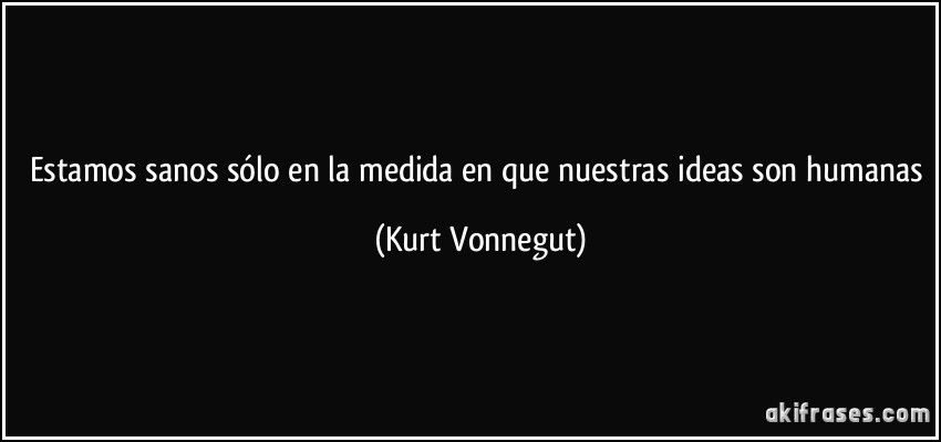 Estamos sanos sólo en la medida en que nuestras ideas son humanas (Kurt Vonnegut)
