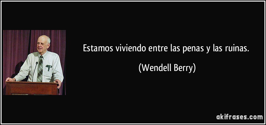 Estamos viviendo entre las penas y las ruinas. (Wendell Berry)