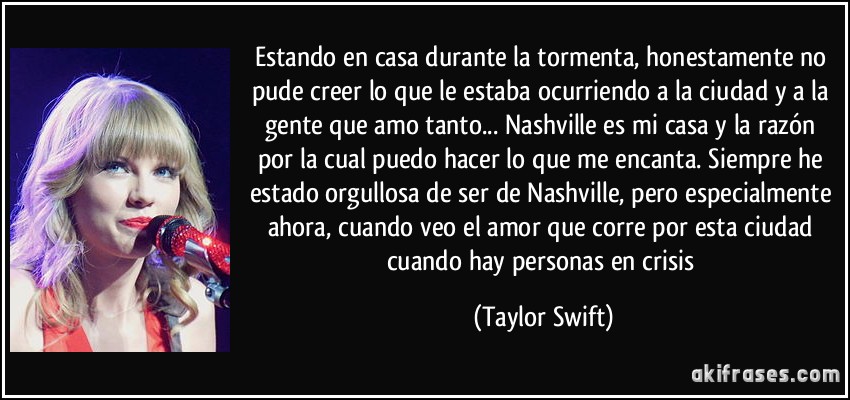 Estando en casa durante la tormenta, honestamente no pude creer lo que le estaba ocurriendo a la ciudad y a la gente que amo tanto... Nashville es mi casa y la razón por la cual puedo hacer lo que me encanta. Siempre he estado orgullosa de ser de Nashville, pero especialmente ahora, cuando veo el amor que corre por esta ciudad cuando hay personas en crisis (Taylor Swift)