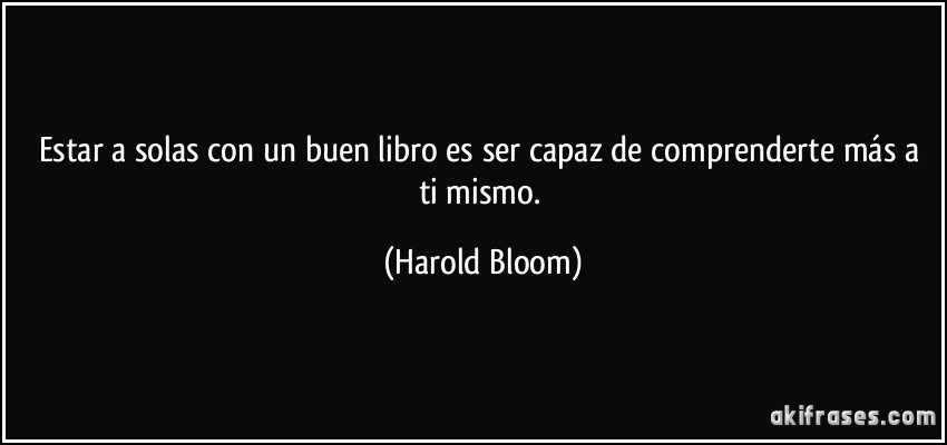 Estar a solas con un buen libro es ser capaz de comprenderte más a ti mismo. (Harold Bloom)