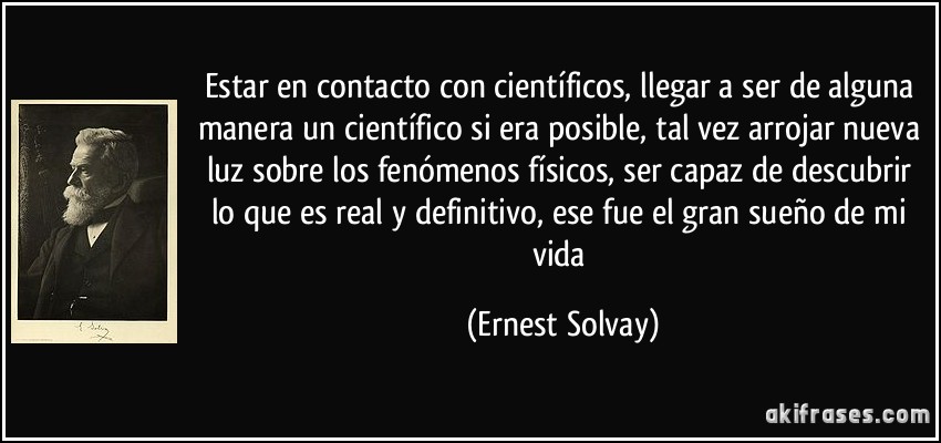 Estar en contacto con científicos, llegar a ser de alguna manera un científico si era posible, tal vez arrojar nueva luz sobre los fenómenos físicos, ser capaz de descubrir lo que es real y definitivo, ese fue el gran sueño de mi vida (Ernest Solvay)