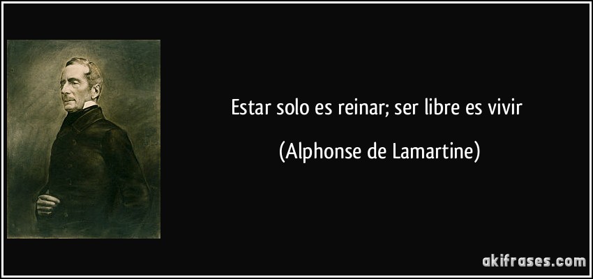Estar solo es reinar; ser libre es vivir (Alphonse de Lamartine)