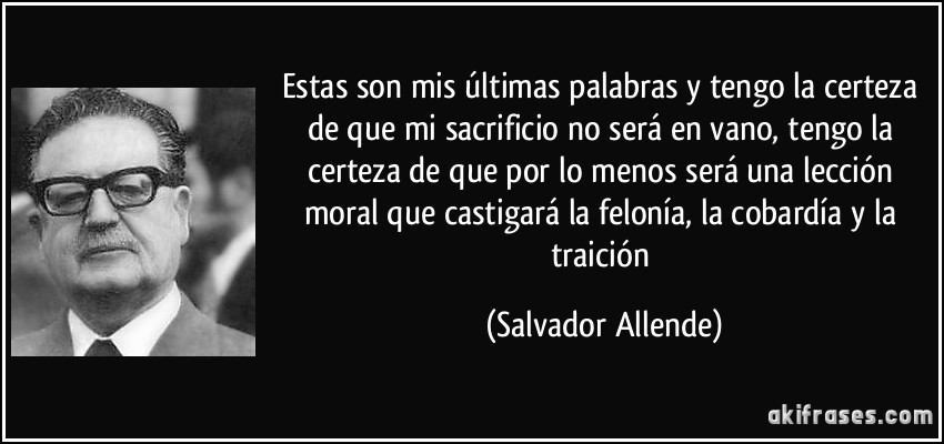 Estas son mis últimas palabras y tengo la certeza de que mi sacrificio no será en vano, tengo la certeza de que por lo menos será una lección moral que castigará la felonía, la cobardía y la traición (Salvador Allende)