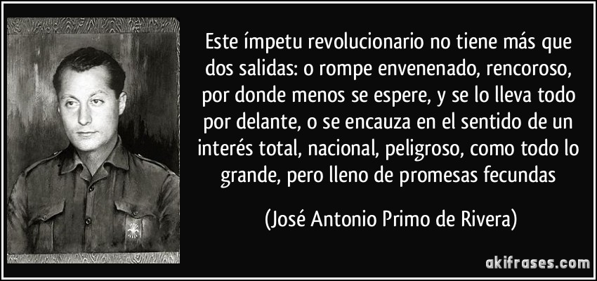 Este ímpetu revolucionario no tiene más que dos salidas: o rompe envenenado, rencoroso, por donde menos se espere, y se lo lleva todo por delante, o se encauza en el sentido de un interés total, nacional, peligroso, como todo lo grande, pero lleno de promesas fecundas (José Antonio Primo de Rivera)