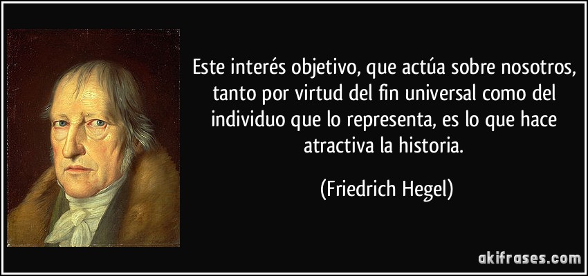 Este interés objetivo, que actúa sobre nosotros, tanto por virtud del fin universal como del individuo que lo representa, es lo que hace atractiva la historia. (Friedrich Hegel)