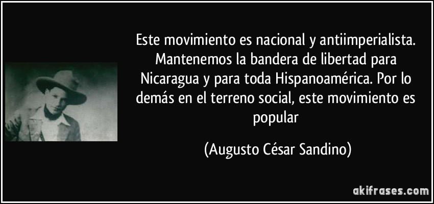Este movimiento es nacional y antiimperialista. Mantenemos la bandera de libertad para Nicaragua y para toda Hispanoamérica. Por lo demás en el terreno social, este movimiento es popular (Augusto César Sandino)