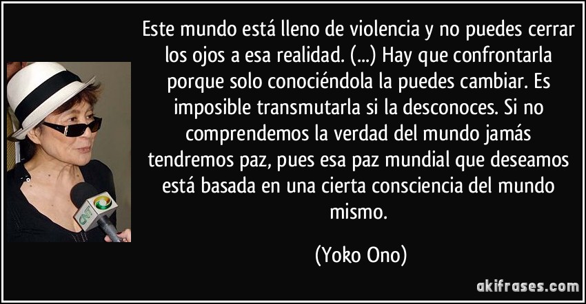Este mundo está lleno de violencia y no puedes cerrar los ojos a esa realidad. (...) Hay que confrontarla porque solo conociéndola la puedes cambiar. Es imposible transmutarla si la desconoces. Si no comprendemos la verdad del mundo jamás tendremos paz, pues esa paz mundial que deseamos está basada en una cierta consciencia del mundo mismo. (Yoko Ono)