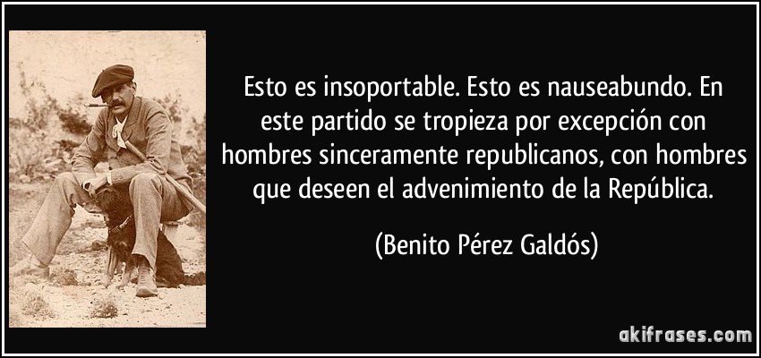 Esto es insoportable. Esto es nauseabundo. En este partido se tropieza por excepción con hombres sinceramente republicanos, con hombres que deseen el advenimiento de la República. (Benito Pérez Galdós)