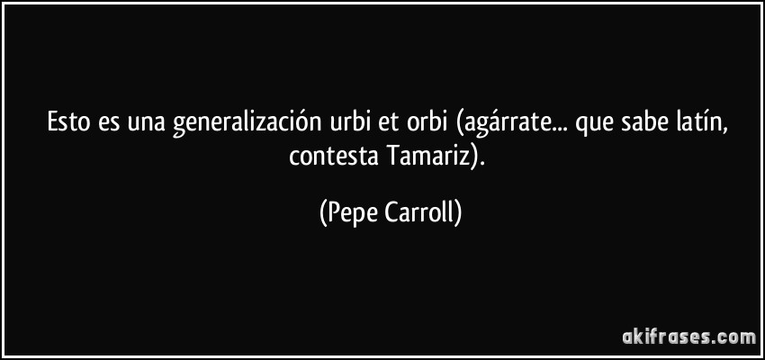 Esto es una generalización urbi et orbi (agárrate... que sabe latín, contesta Tamariz). (Pepe Carroll)