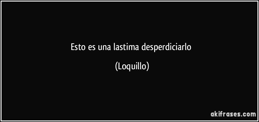 Esto es una lastima desperdiciarlo (Loquillo)