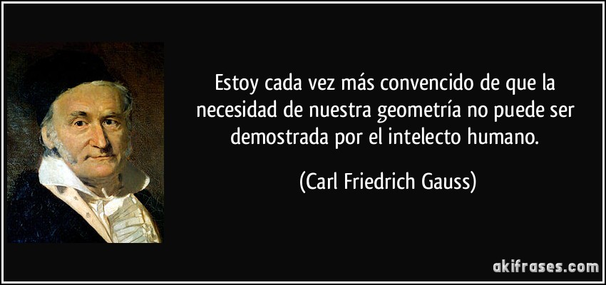 Estoy cada vez más convencido de que la necesidad de nuestra geometría no puede ser demostrada por el intelecto humano. (Carl Friedrich Gauss)