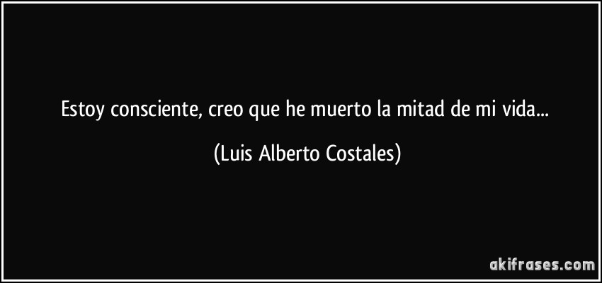 Estoy consciente, creo que he muerto la mitad de mi vida... (Luis Alberto Costales)