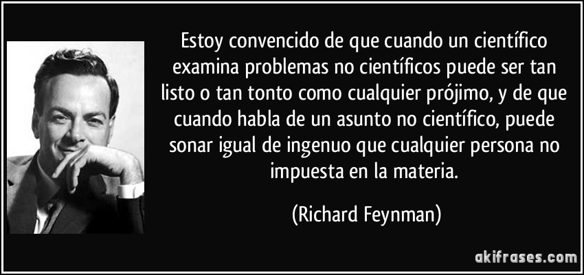Estoy convencido de que cuando un científico examina problemas no científicos puede ser tan listo o tan tonto como cualquier prójimo, y de que cuando habla de un asunto no científico, puede sonar igual de ingenuo que cualquier persona no impuesta en la materia. (Richard Feynman)