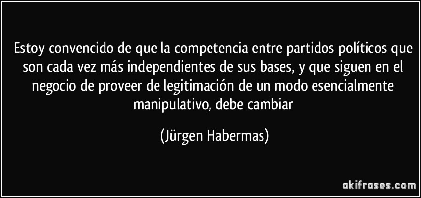 Estoy convencido de que la competencia entre partidos políticos que son cada vez más independientes de sus bases, y que siguen en el negocio de proveer de legitimación de un modo esencialmente manipulativo, debe cambiar (Jürgen Habermas)