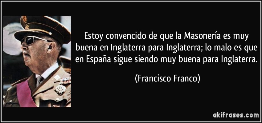 Estoy convencido de que la Masonería es muy buena en Inglaterra para Inglaterra; lo malo es que en España sigue siendo muy buena para Inglaterra. (Francisco Franco)