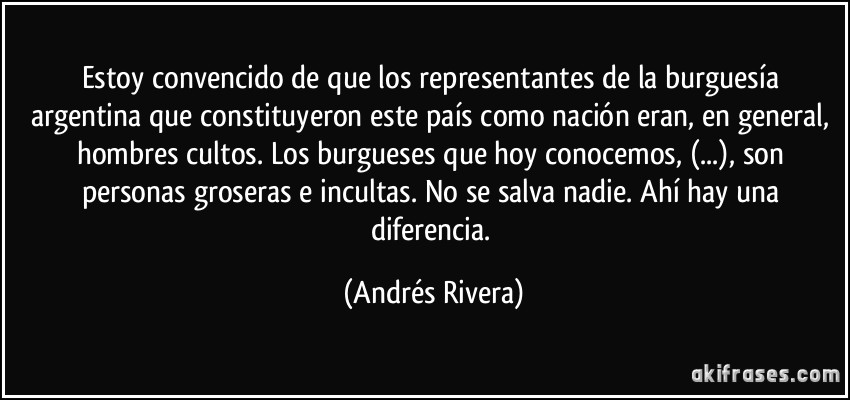 Estoy convencido de que los representantes de la burguesía argentina que constituyeron este país como nación eran, en general, hombres cultos. Los burgueses que hoy conocemos, (...), son personas groseras e incultas. No se salva nadie. Ahí hay una diferencia. (Andrés Rivera)
