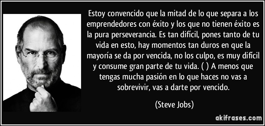 Estoy convencido que la mitad de lo que separa a los emprendedores con éxito y los que no tienen éxito es la pura perseverancia. Es tan difícil, pones tanto de tu vida en esto, hay momentos tan duros en que la mayoría se da por vencida, no los culpo, es muy difícil y consume gran parte de tu vida. () A menos que tengas mucha pasión en lo que haces no vas a sobrevivir, vas a darte por vencido. (Steve Jobs)