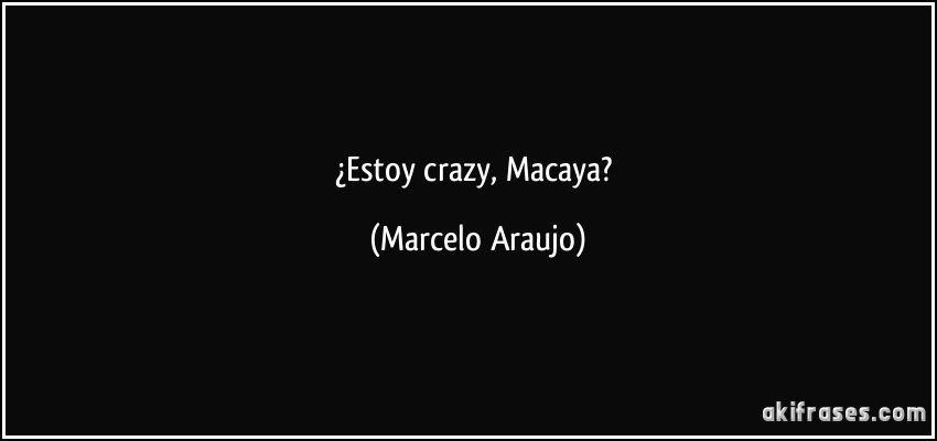 ¿Estoy crazy, Macaya? (Marcelo Araujo)