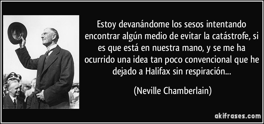Estoy devanándome los sesos intentando encontrar algún medio de evitar la catástrofe, si es que está en nuestra mano, y se me ha ocurrido una idea tan poco convencional que he dejado a Halifax sin respiración... (Neville Chamberlain)