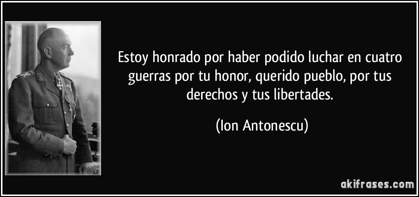 Estoy honrado por haber podido luchar en cuatro guerras por tu honor, querido pueblo, por tus derechos y tus libertades. (Ion Antonescu)