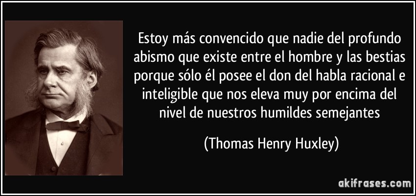 Estoy más convencido que nadie del profundo abismo que existe entre el hombre y las bestias porque sólo él posee el don del habla racional e inteligible que nos eleva muy por encima del nivel de nuestros humildes semejantes (Thomas Henry Huxley)