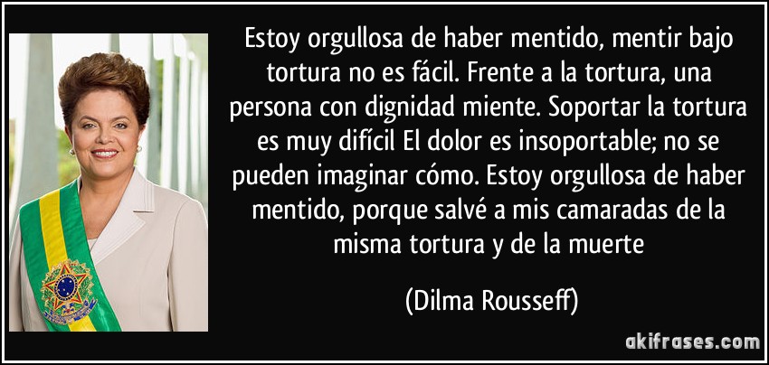 Estoy orgullosa de haber mentido, mentir bajo tortura no es fácil. Frente a la tortura, una persona con dignidad miente. Soportar la tortura es muy difícil El dolor es insoportable; no se pueden imaginar cómo. Estoy orgullosa de haber mentido, porque salvé a mis camaradas de la misma tortura y de la muerte (Dilma Rousseff)