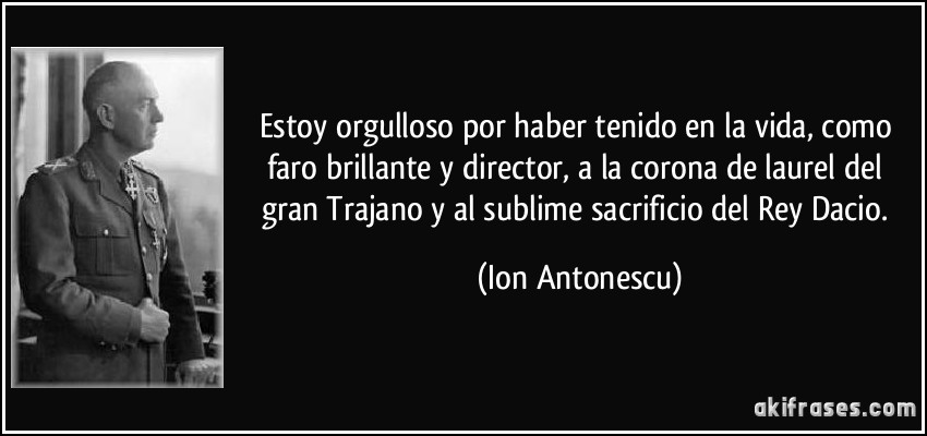 Estoy orgulloso por haber tenido en la vida, como faro brillante y director, a la corona de laurel del gran Trajano y al sublime sacrificio del Rey Dacio. (Ion Antonescu)