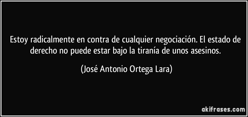 Estoy radicalmente en contra de cualquier negociación. El estado de derecho no puede estar bajo la tiranía de unos asesinos. (José Antonio Ortega Lara)