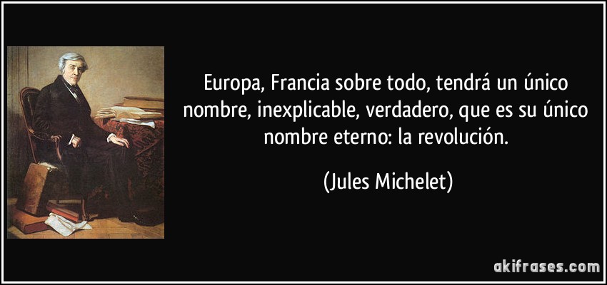 Europa, Francia sobre todo, tendrá un único nombre, inexplicable, verdadero, que es su único nombre eterno: la revolución. (Jules Michelet)