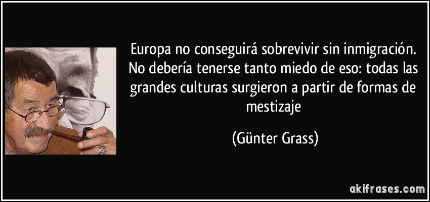 Europa no conseguirá sobrevivir sin inmigración. No debería tenerse tanto miedo de eso: todas las grandes culturas surgieron a partir de formas de mestizaje (Günter Grass)