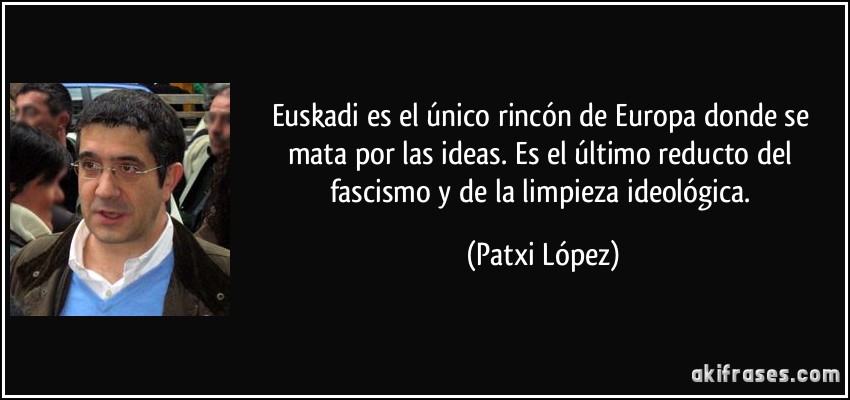 Euskadi es el único rincón de Europa donde se mata por las ideas. Es el último reducto del fascismo y de la limpieza ideológica. (Patxi López)