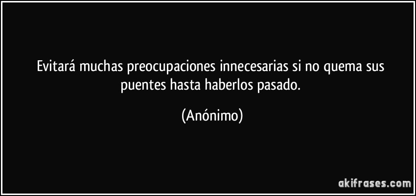 Evitará muchas preocupaciones innecesarias si no quema sus puentes hasta haberlos pasado. (Anónimo)