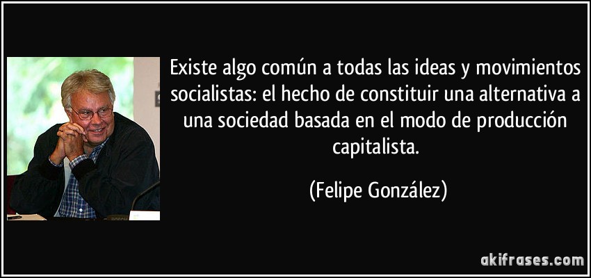 Existe algo común a todas las ideas y movimientos socialistas: el hecho de constituir una alternativa a una sociedad basada en el modo de producción capitalista. (Felipe González)
