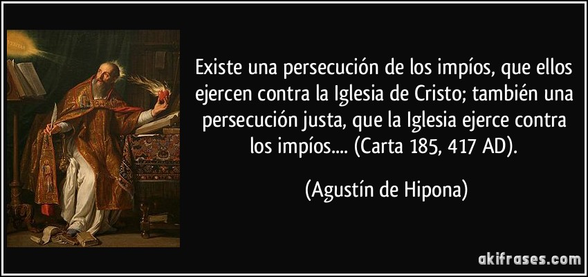Existe una persecución de los impíos, que ellos ejercen contra la Iglesia de Cristo; también una persecución justa, que la Iglesia ejerce contra los impíos.... (Carta 185, 417 AD). (Agustín de Hipona)