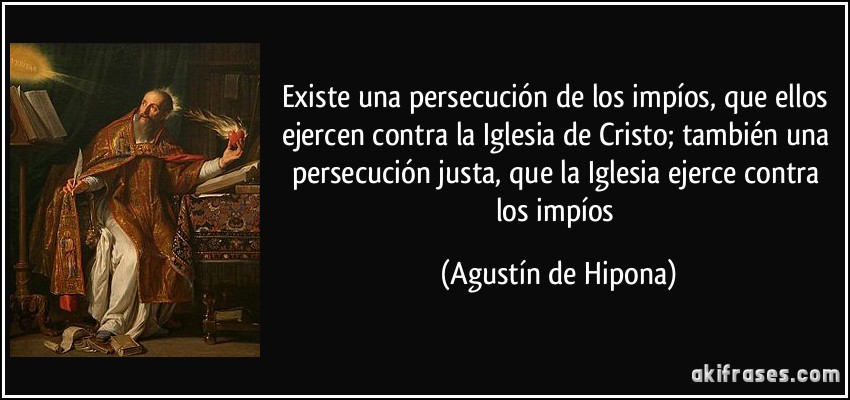 Existe una persecución de los impíos, que ellos ejercen contra la Iglesia de Cristo; también una persecución justa, que la Iglesia ejerce contra los impíos (Agustín de Hipona)