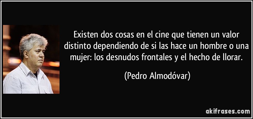 Existen dos cosas en el cine que tienen un valor distinto dependiendo de si las hace un hombre o una mujer: los desnudos frontales y el hecho de llorar. (Pedro Almodóvar)