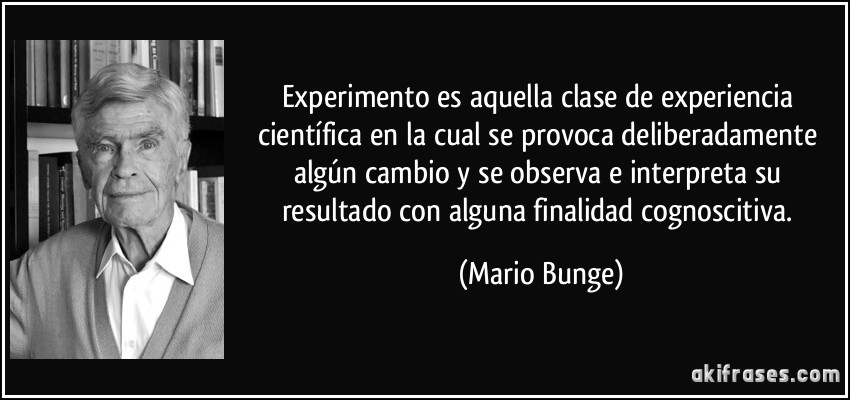 Experimento es aquella clase de experiencia científica en la cual se provoca deliberadamente algún cambio y se observa e interpreta su resultado con alguna finalidad cognoscitiva. (Mario Bunge)