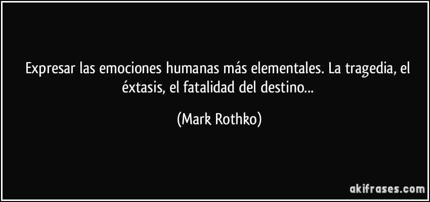 Expresar las emociones humanas más elementales. La tragedia, el éxtasis, el fatalidad del destino... (Mark Rothko)