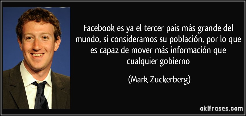 Facebook es ya el tercer país más grande del mundo, si consideramos su población, por lo que es capaz de mover más información que cualquier gobierno (Mark Zuckerberg)